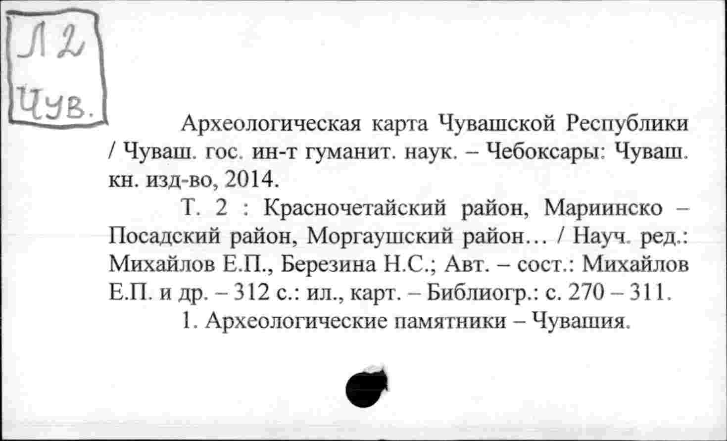 ﻿Чув.
1 Археологическая карта Чувашской Республики / Чуваш, гос. ин-т туманит, наук. - Чебоксары: Чуваш, кн. изд-во, 2014.
Т. 2 : Красночетайский район, Мариинско -Посадский район, Моргаушский район... / Науч, ред.: Михайлов Е.П., Березина Н.С.; Авт. - сост.: Михайлов Е.П. и др. - 312 с.: ил., карт. - Библиогр.: с. 270 - 311.
1. Археологические памятники - Чувашия.